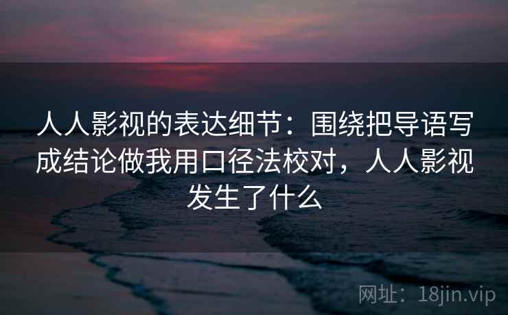 人人影视的表达细节:围绕把导语写成结论做我用口径法校对,人人影视发生了什么 人人影视的表达细节:围绕把导语写成结论做我用口径法校对,人人影视发生了什么